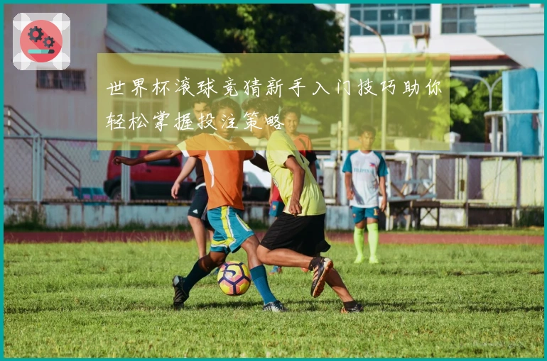 世界杯滚球竞猜新手入门技巧助你轻松掌握投注策略